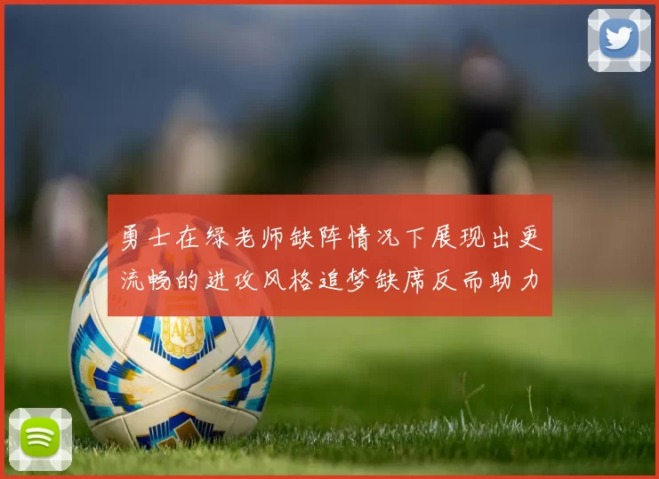 勇士在绿老师缺阵情况下展现出更流畅的进攻风格追梦缺席反而助力球队表现提升