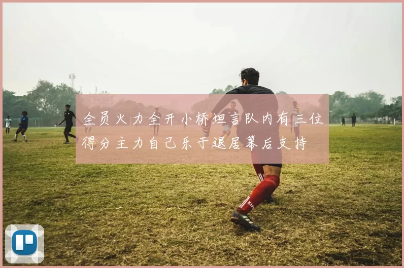全员火力全开小桥坦言队内有三位得分主力自己乐于退居幕后支持