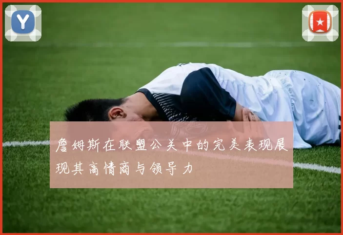 詹姆斯在联盟公关中的完美表现展现其高情商与领导力