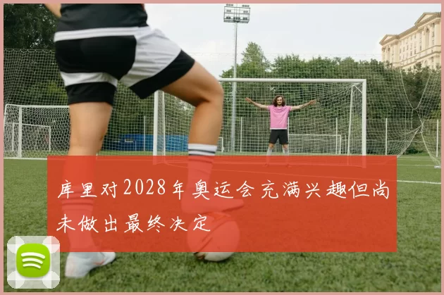 库里对2028年奥运会充满兴趣但尚未做出最终决定
