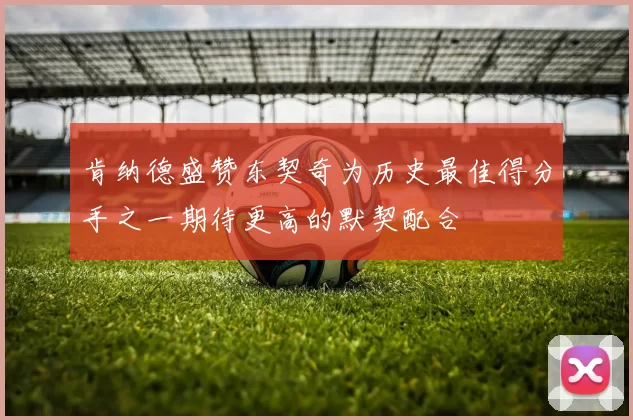 肯纳德盛赞东契奇为历史最佳得分手之一期待更高的默契配合
