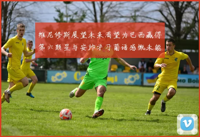 维尼修斯展望未来渴望为巴西赢得第六颗星与安帅学习葡语感慨未能与C罗共事