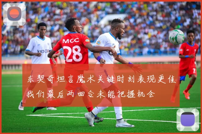 东契奇坦言魔术关键时刻表现更佳我们最后两回合未能把握机会