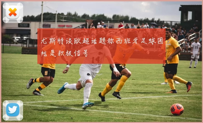 尤斯特谈欧超话题称西班牙足球团结是积极信号
