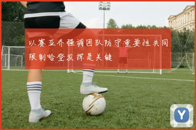 以赛亚乔强调团队防守重要性共同限制哈登发挥是关键
