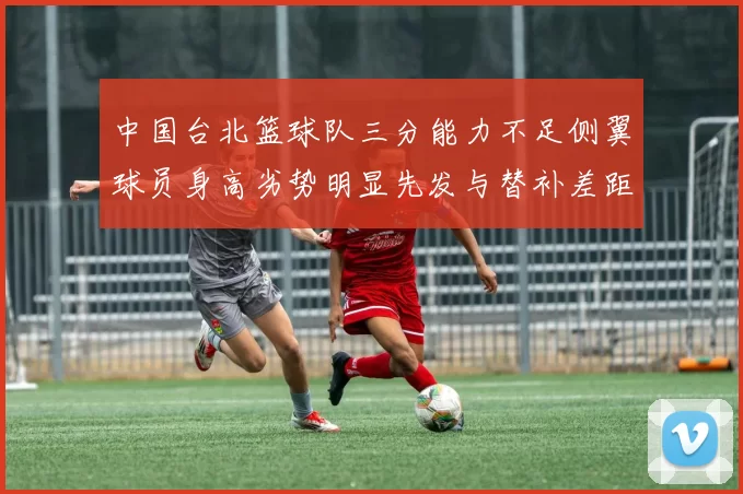 中国台北篮球队三分能力不足侧翼球员身高劣势明显先发与替补差距显著