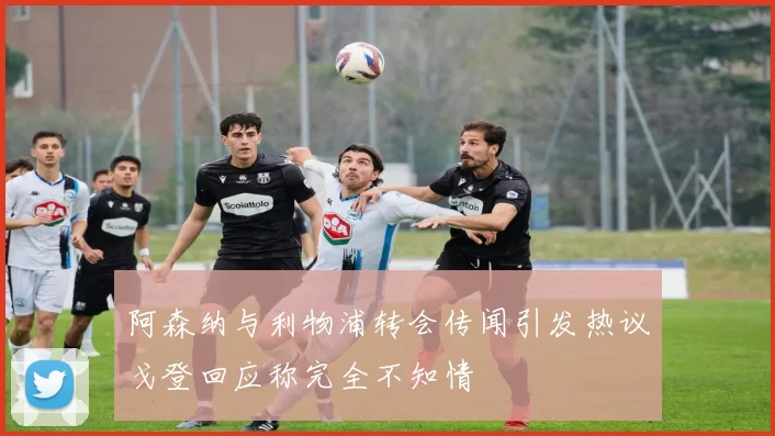 阿森纳与利物浦转会传闻引发热议戈登回应称完全不知情