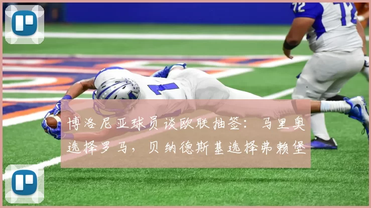 博洛尼亚球员谈欧联抽签：马里奥选择罗马，贝纳德斯基选择弗赖堡