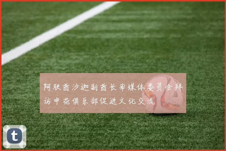 阿联酋沙迦副酋长率媒体委员会拜访申花俱乐部促进文化交流