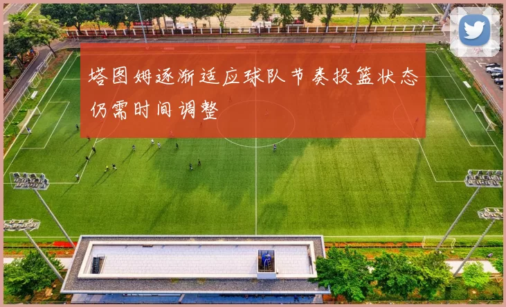 塔图姆逐渐适应球队节奏投篮状态仍需时间调整