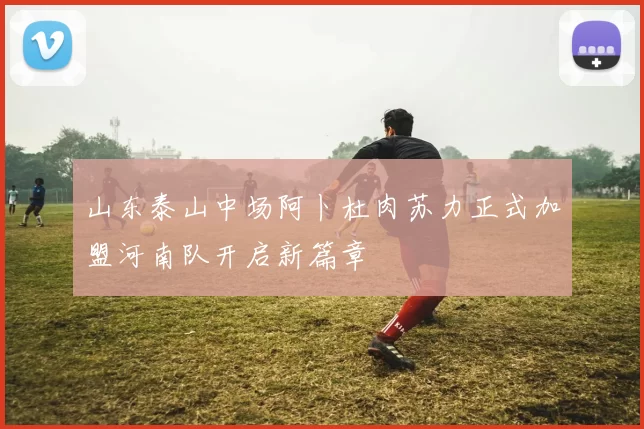 山东泰山中场阿卜杜肉苏力正式加盟河南队开启新篇章