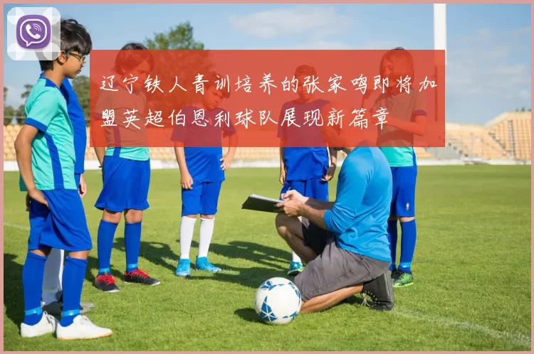 辽宁铁人青训培养的张家鸣即将加盟英超伯恩利球队展现新篇章