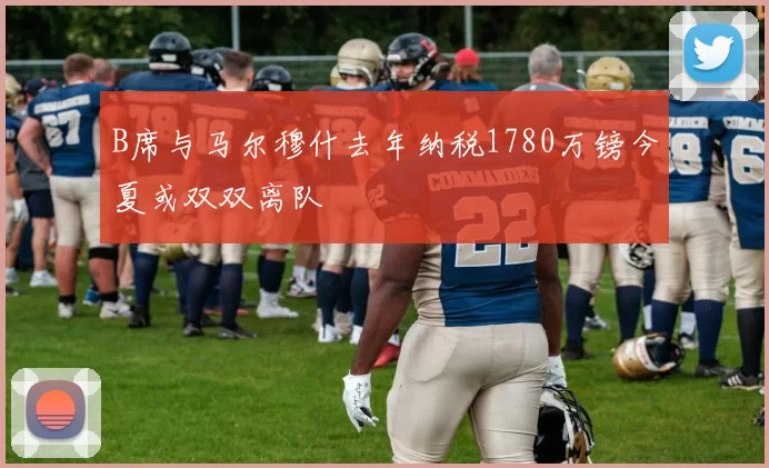 B席与马尔穆什去年纳税1780万镑今夏或双双离队