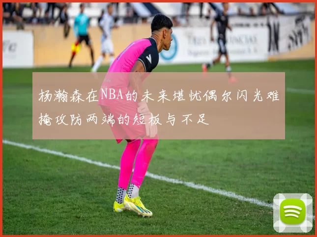 杨瀚森在NBA的未来堪忧偶尔闪光难掩攻防两端的短板与不足