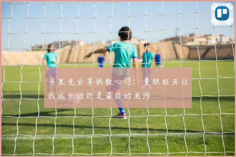 卡里克分享执教心得：曼联经历让我成长挫折是最好的老师