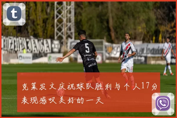 克莱发文庆祝球队胜利与个人17分表现感叹美好的一天