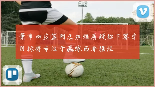 萧华回应篮网总经理质疑称下赛季目标将专注于赢球而非摆烂