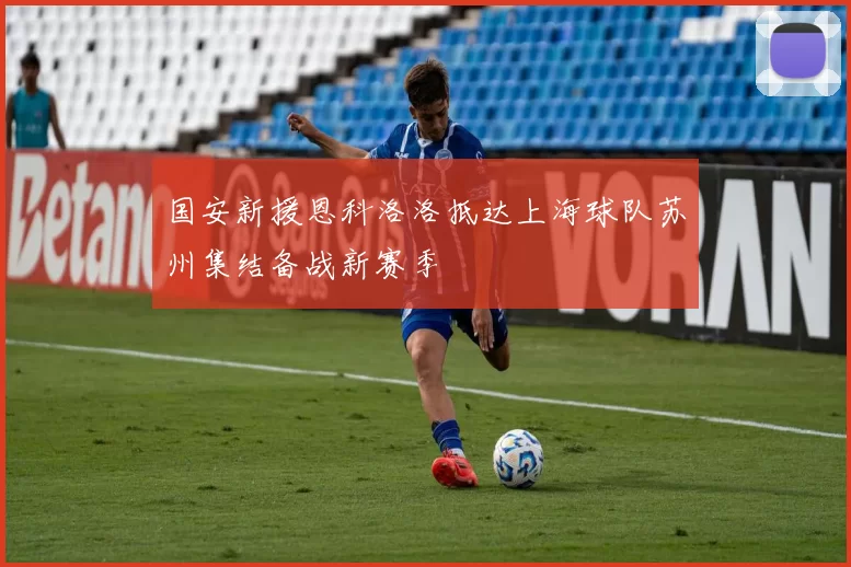 国安新援恩科洛洛抵达上海球队苏州集结备战新赛季