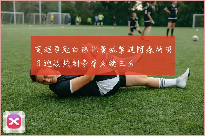 英超争冠白热化曼城紧追阿森纳明日迎战热刺争夺关键三分