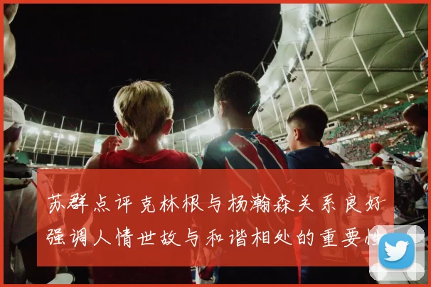 苏群点评克林根与杨瀚森关系良好强调人情世故与和谐相处的重要性