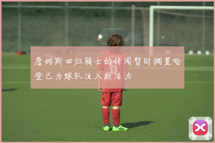 詹姆斯回归骑士的传闻暂时搁置哈登已为球队注入新活力