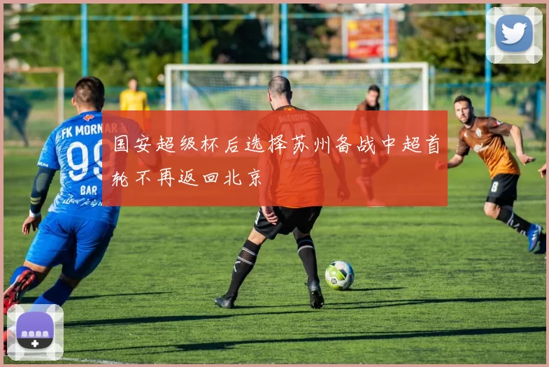 国安超级杯后选择苏州备战中超首轮不再返回北京