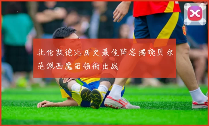 北伦敦德比历史最佳阵容揭晓贝尔范佩西魔笛领衔出战