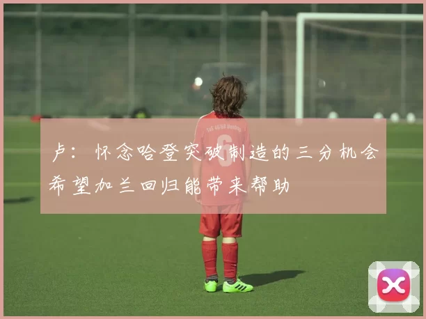 卢：怀念哈登突破制造的三分机会希望加兰回归能带来帮助