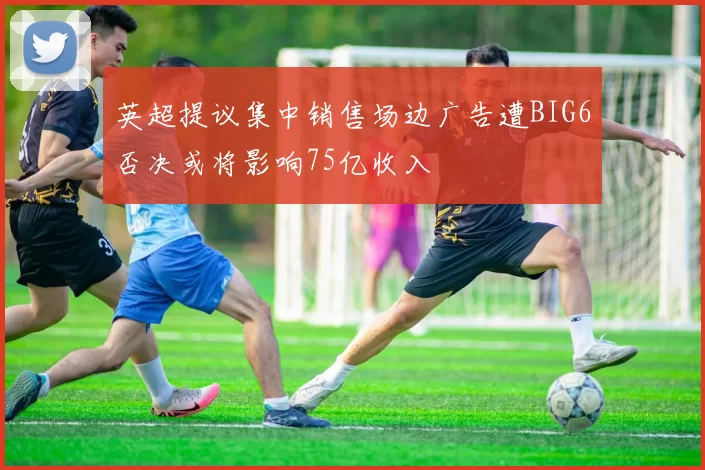 英超提议集中销售场边广告遭BIG6否决或将影响75亿收入