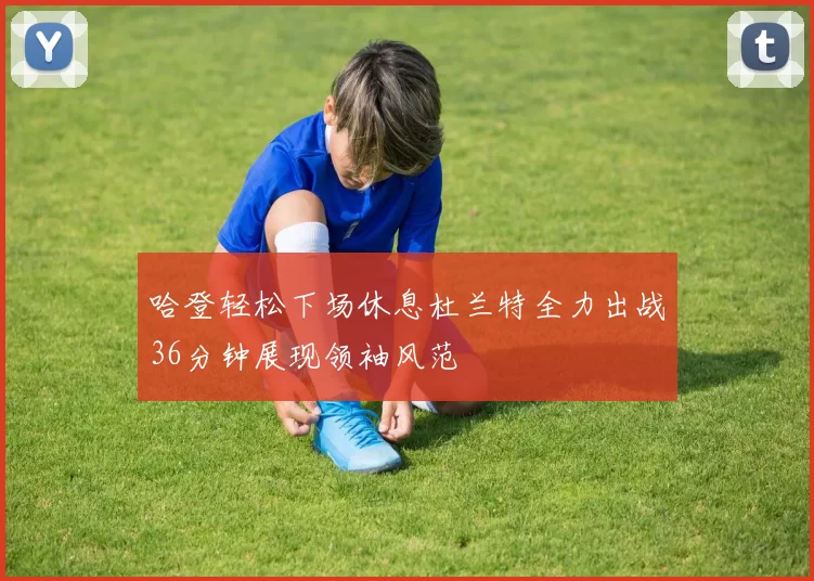 哈登轻松下场休息杜兰特全力出战36分钟展现领袖风范