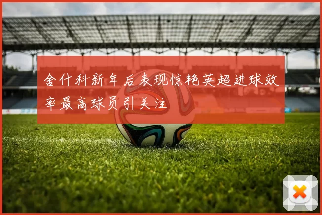 舍什科新年后表现惊艳英超进球效率最高球员引关注