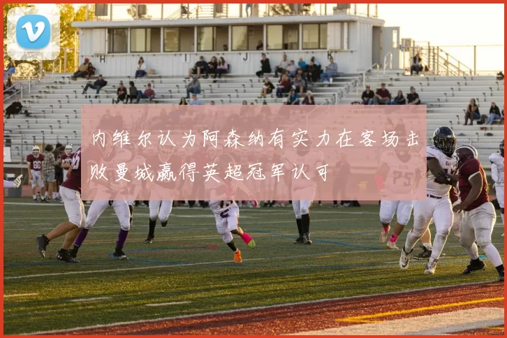 内维尔认为阿森纳有实力在客场击败曼城赢得英超冠军认可