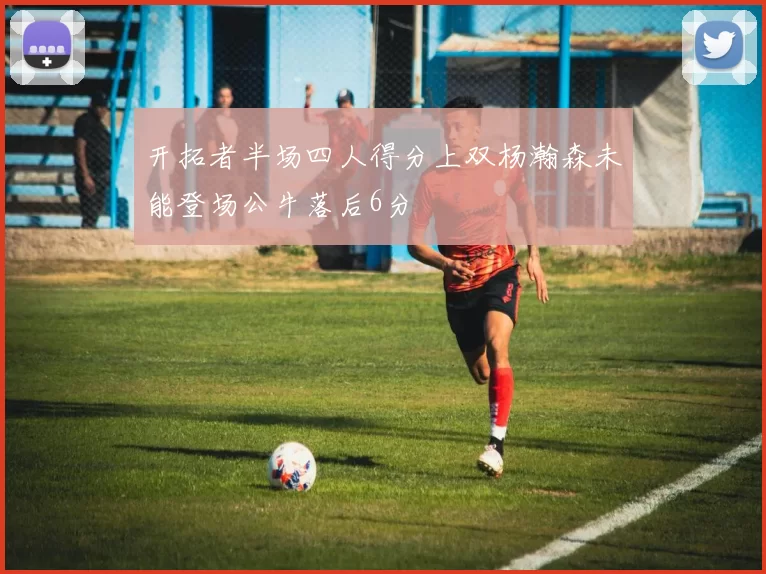 开拓者半场四人得分上双杨瀚森未能登场公牛落后6分